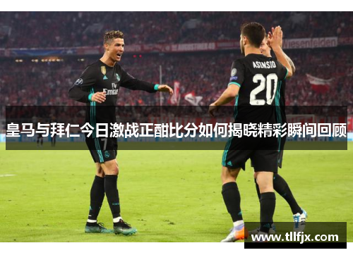 皇马与拜仁今日激战正酣比分如何揭晓精彩瞬间回顾