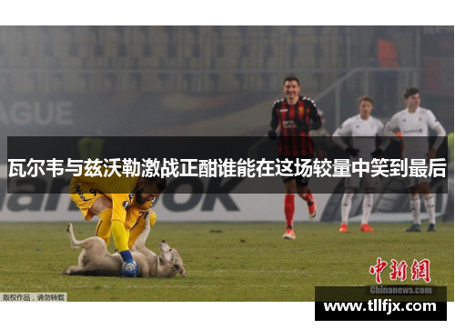 瓦尔韦与兹沃勒激战正酣谁能在这场较量中笑到最后